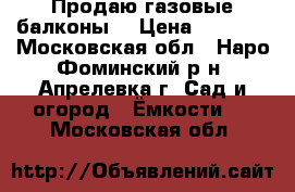 Продаю газовые балконы  › Цена ­ 2 500 - Московская обл., Наро-Фоминский р-н, Апрелевка г. Сад и огород » Ёмкости   . Московская обл.